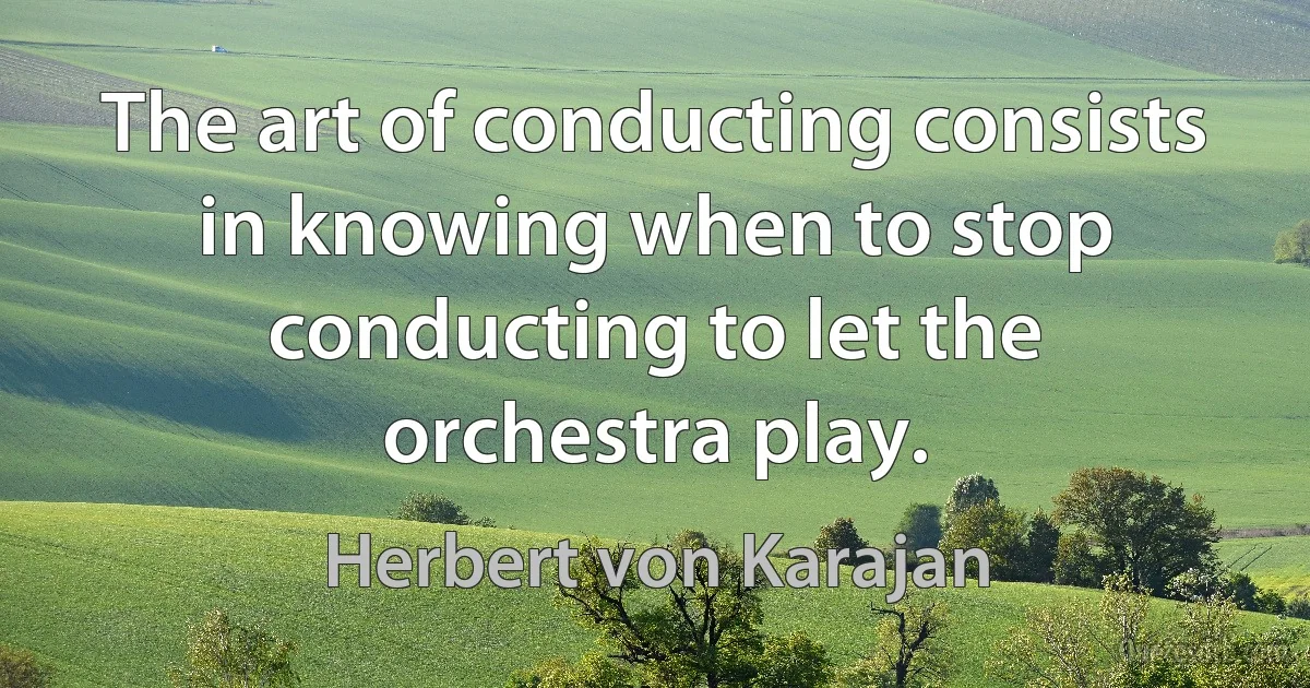 The art of conducting consists in knowing when to stop conducting to let the orchestra play. (Herbert von Karajan)