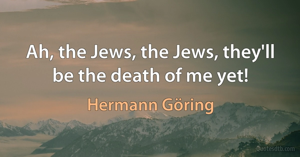 Ah, the Jews, the Jews, they'll be the death of me yet! (Hermann Göring)