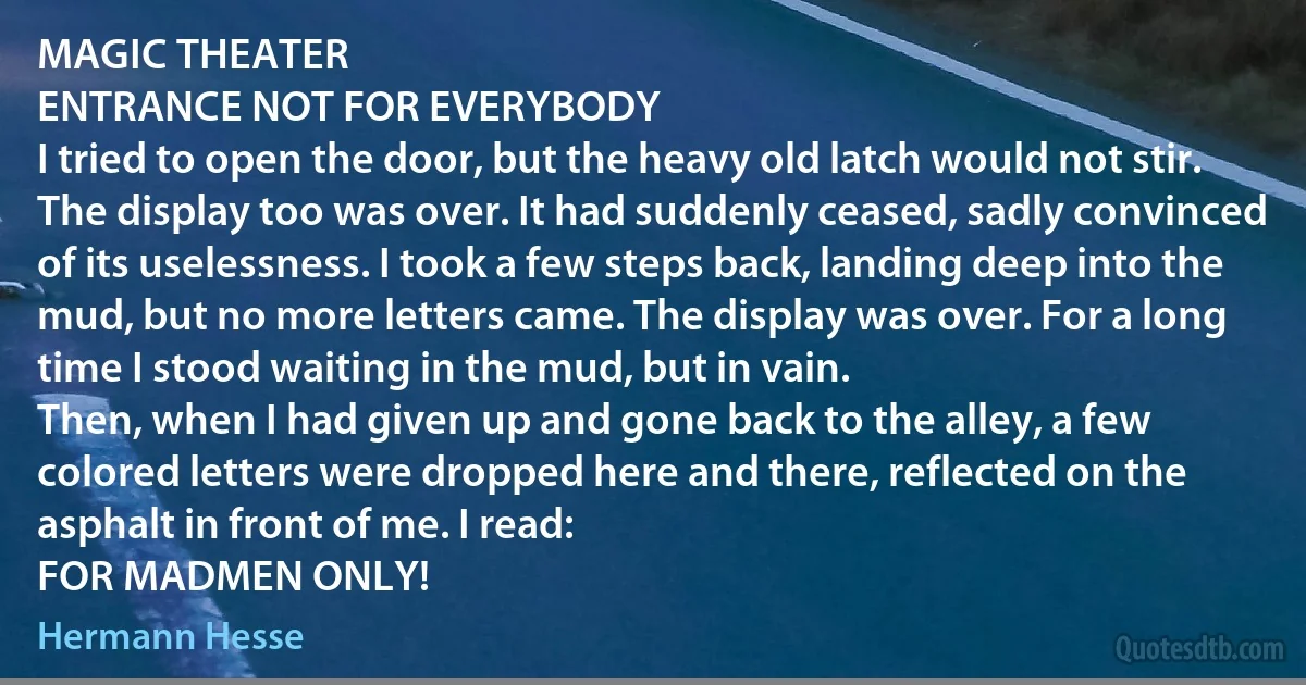 MAGIC THEATER
ENTRANCE NOT FOR EVERYBODY
I tried to open the door, but the heavy old latch would not stir. The display too was over. It had suddenly ceased, sadly convinced of its uselessness. I took a few steps back, landing deep into the mud, but no more letters came. The display was over. For a long time I stood waiting in the mud, but in vain.
Then, when I had given up and gone back to the alley, a few colored letters were dropped here and there, reflected on the asphalt in front of me. I read:
FOR MADMEN ONLY! (Hermann Hesse)