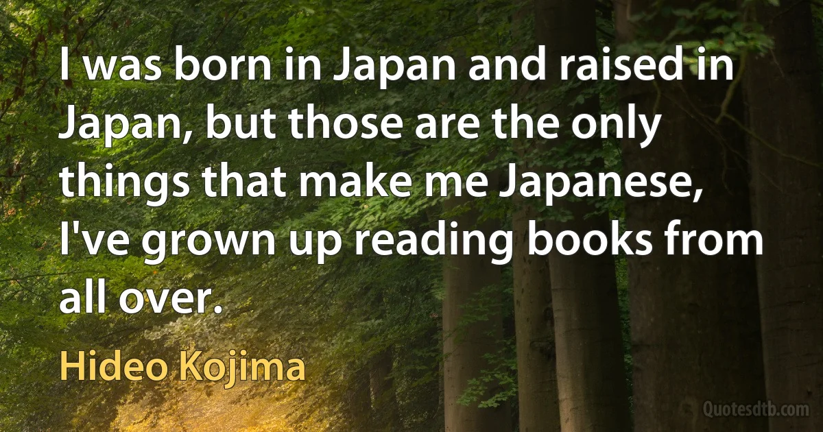 I was born in Japan and raised in Japan, but those are the only things that make me Japanese, I've grown up reading books from all over. (Hideo Kojima)