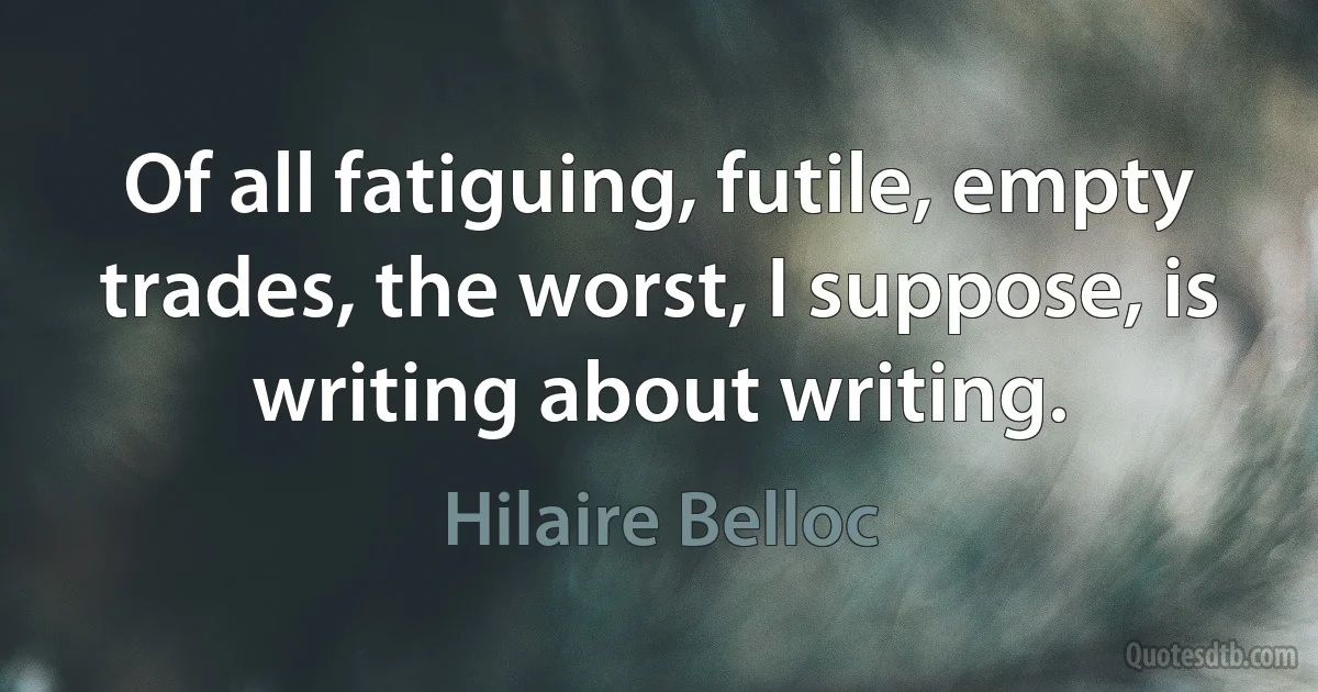 Of all fatiguing, futile, empty trades, the worst, I suppose, is writing about writing. (Hilaire Belloc)