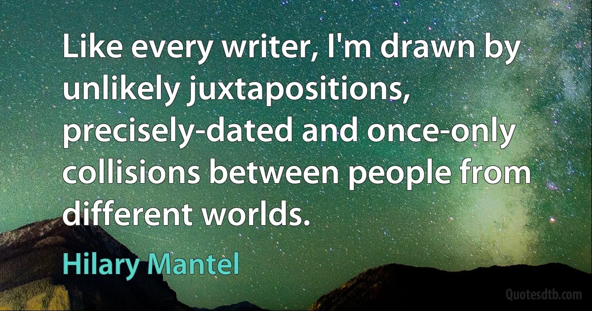 Like every writer, I'm drawn by unlikely juxtapositions, precisely-dated and once-only collisions between people from different worlds. (Hilary Mantel)