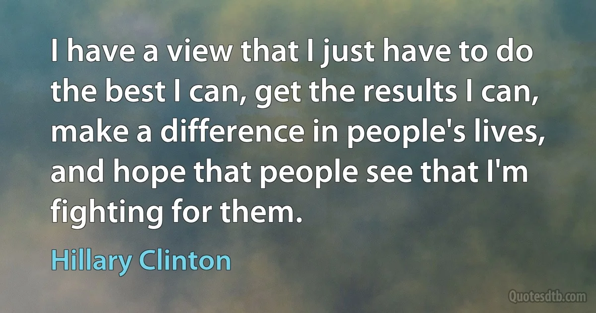 I have a view that I just have to do the best I can, get the results I can, make a difference in people's lives, and hope that people see that I'm fighting for them. (Hillary Clinton)