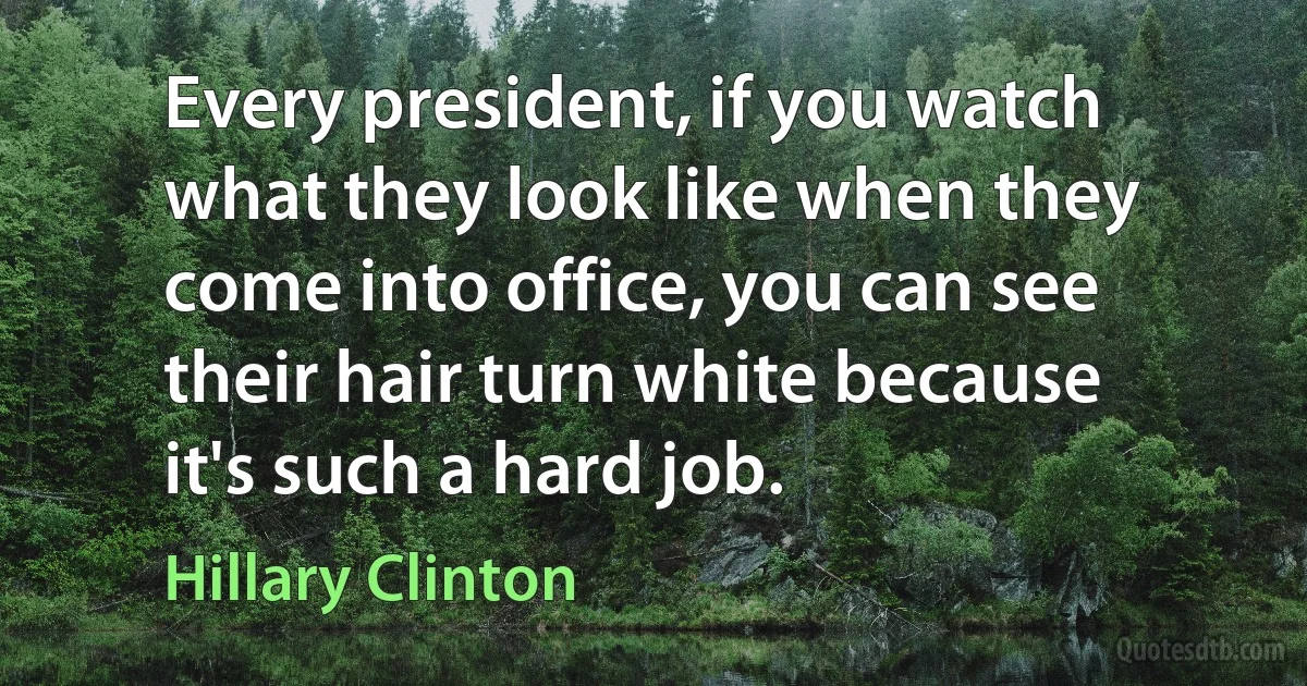 Every president, if you watch what they look like when they come into office, you can see their hair turn white because it's such a hard job. (Hillary Clinton)