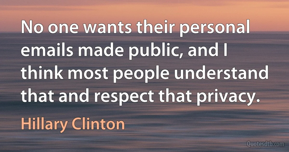 No one wants their personal emails made public, and I think most people understand that and respect that privacy. (Hillary Clinton)