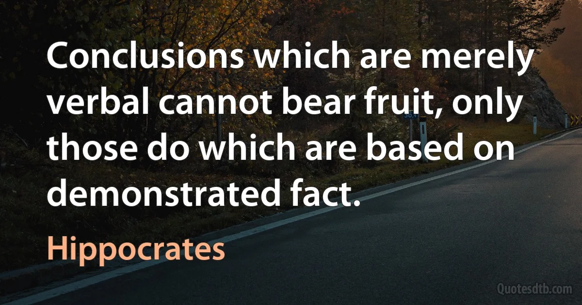 Conclusions which are merely verbal cannot bear fruit, only those do which are based on demonstrated fact. (Hippocrates)