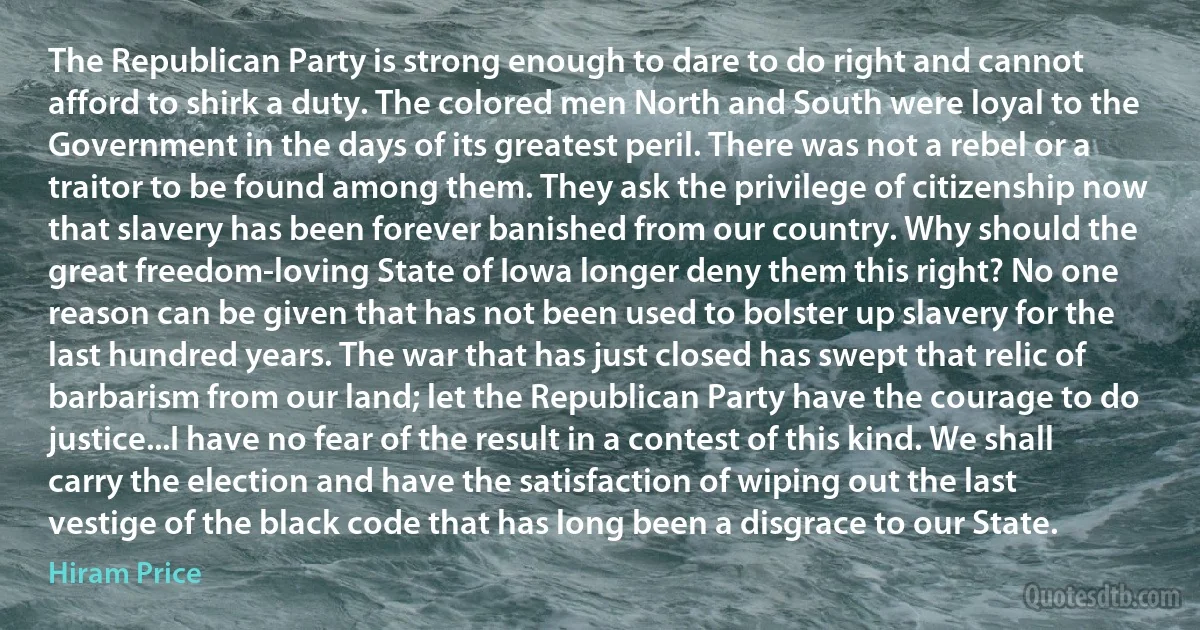 The Republican Party is strong enough to dare to do right and cannot afford to shirk a duty. The colored men North and South were loyal to the Government in the days of its greatest peril. There was not a rebel or a traitor to be found among them. They ask the privilege of citizenship now that slavery has been forever banished from our country. Why should the great freedom-loving State of Iowa longer deny them this right? No one reason can be given that has not been used to bolster up slavery for the last hundred years. The war that has just closed has swept that relic of barbarism from our land; let the Republican Party have the courage to do justice...I have no fear of the result in a contest of this kind. We shall carry the election and have the satisfaction of wiping out the last vestige of the black code that has long been a disgrace to our State. (Hiram Price)