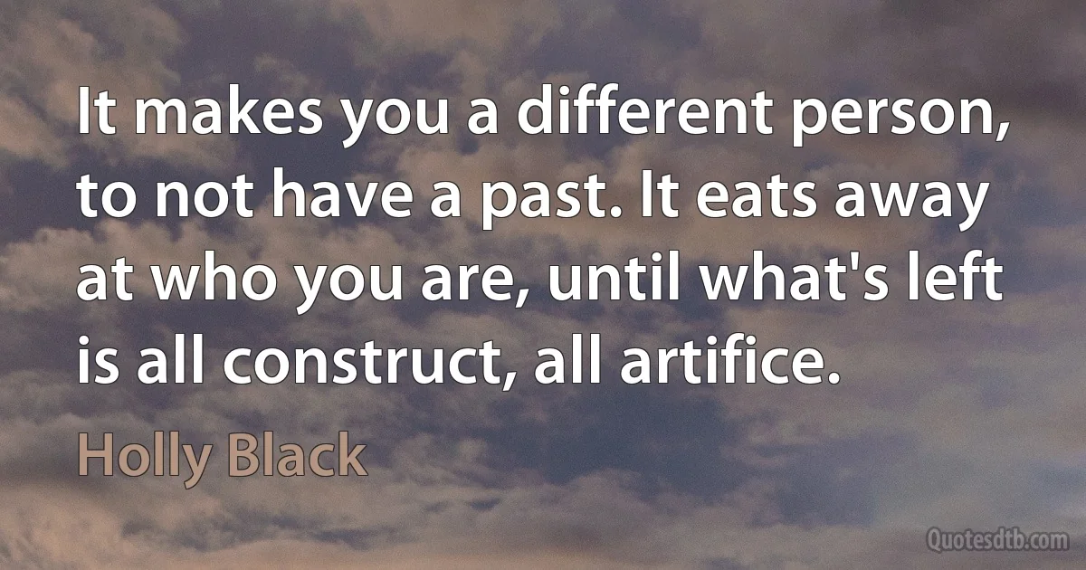 It makes you a different person, to not have a past. It eats away at who you are, until what's left is all construct, all artifice. (Holly Black)