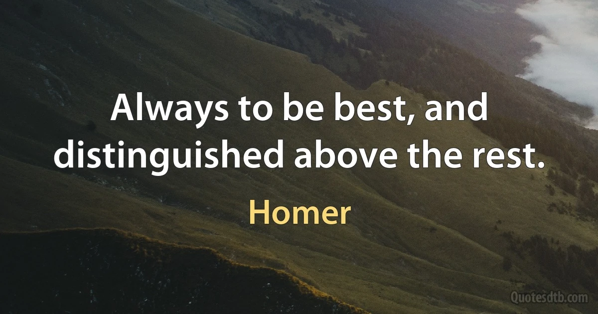 Always to be best, and distinguished above the rest. (Homer)