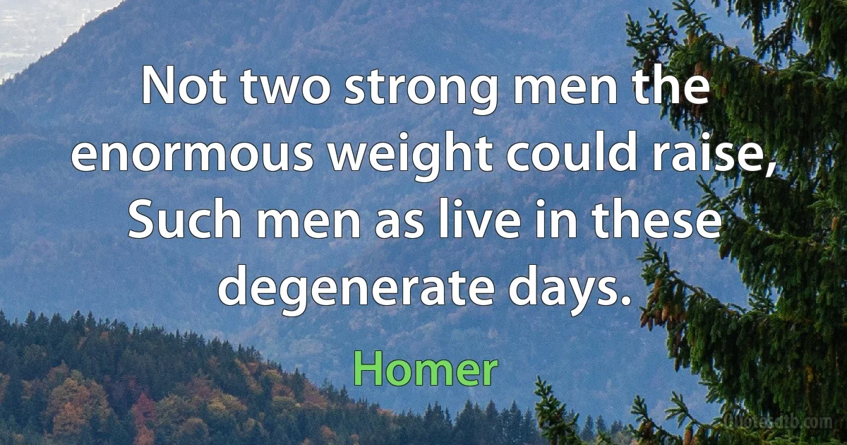 Not two strong men the enormous weight could raise, Such men as live in these degenerate days. (Homer)