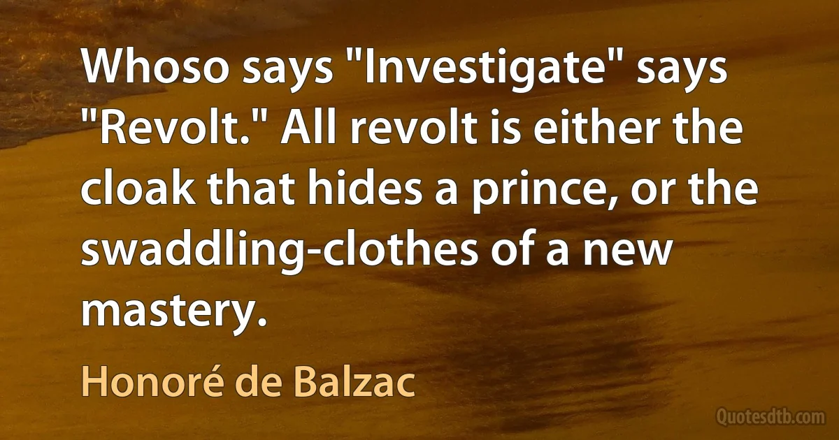 Whoso says "Investigate" says "Revolt." All revolt is either the cloak that hides a prince, or the swaddling-clothes of a new mastery. (Honoré de Balzac)