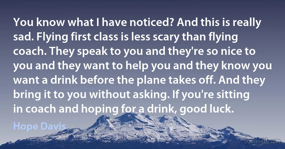 You know what I have noticed? And this is really sad. Flying first class is less scary than flying coach. They speak to you and they're so nice to you and they want to help you and they know you want a drink before the plane takes off. And they bring it to you without asking. If you're sitting in coach and hoping for a drink, good luck. (Hope Davis)