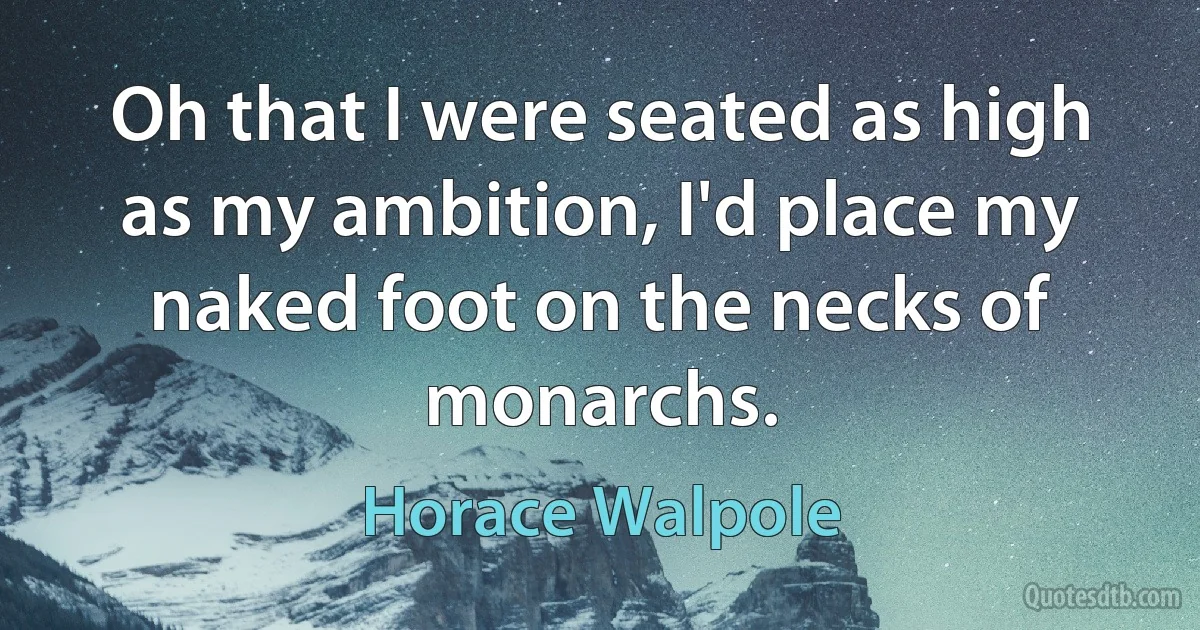 Oh that I were seated as high as my ambition, I'd place my naked foot on the necks of monarchs. (Horace Walpole)