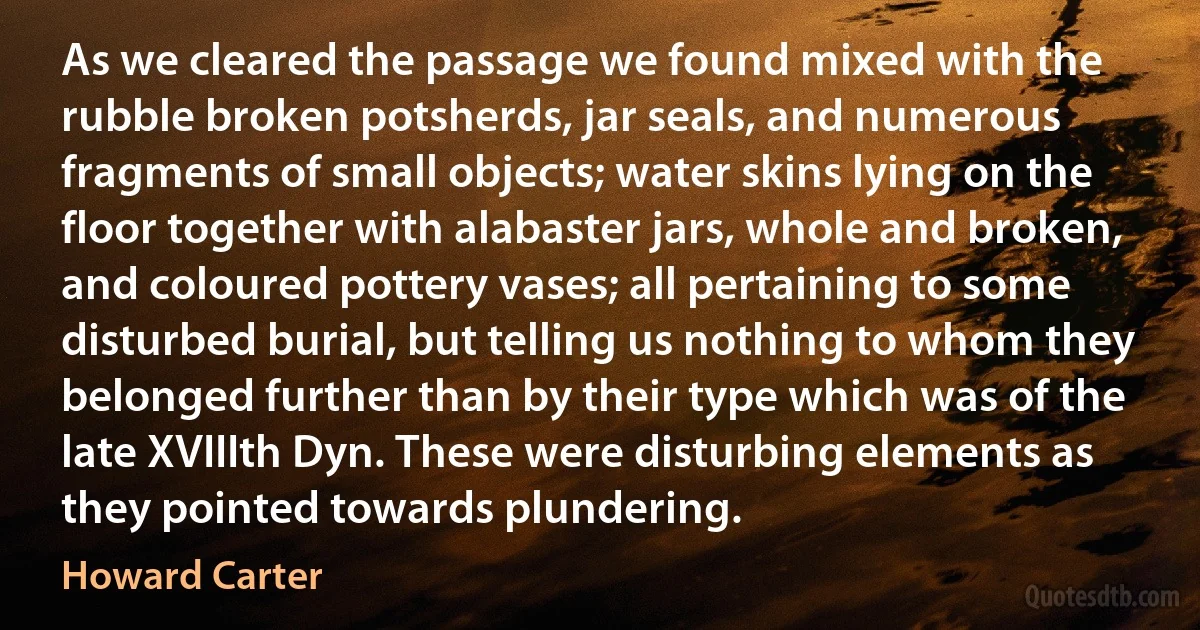 As we cleared the passage we found mixed with the rubble broken potsherds, jar seals, and numerous fragments of small objects; water skins lying on the floor together with alabaster jars, whole and broken, and coloured pottery vases; all pertaining to some disturbed burial, but telling us nothing to whom they belonged further than by their type which was of the late XVIIIth Dyn. These were disturbing elements as they pointed towards plundering. (Howard Carter)