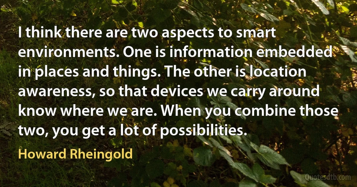 I think there are two aspects to smart environments. One is information embedded in places and things. The other is location awareness, so that devices we carry around know where we are. When you combine those two, you get a lot of possibilities. (Howard Rheingold)