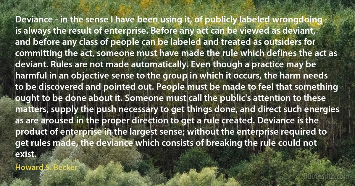 Deviance - in the sense I have been using it, of publicly labeled wrongdoing - is always the result of enterprise. Before any act can be viewed as deviant, and before any class of people can be labeled and treated as outsiders for committing the act, someone must have made the rule which defines the act as deviant. Rules are not made automatically. Even though a practice may be harmful in an objective sense to the group in which it occurs, the harm needs to be discovered and pointed out. People must be made to feel that something ought to be done about it. Someone must call the public's attention to these matters, supply the push necessary to get things done, and direct such energies as are aroused in the proper direction to get a rule created. Deviance is the product of enterprise in the largest sense; without the enterprise required to get rules made, the deviance which consists of breaking the rule could not exist. (Howard S. Becker)