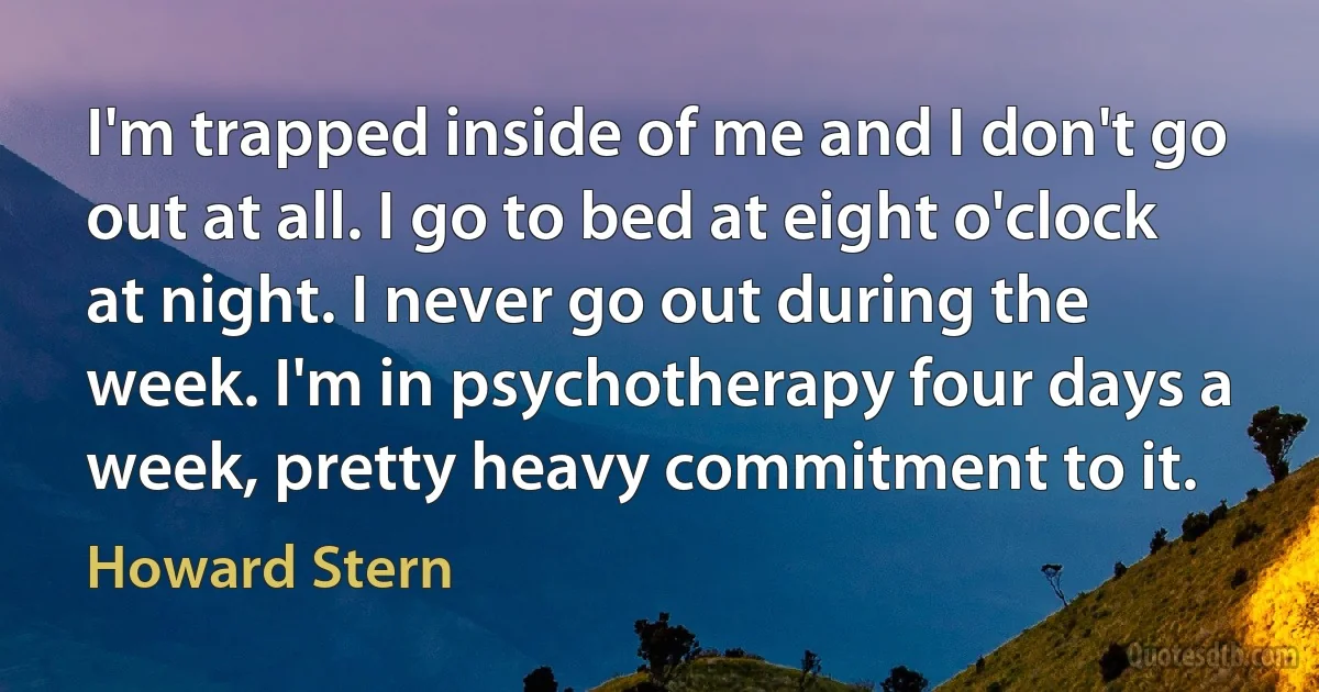 I'm trapped inside of me and I don't go out at all. I go to bed at eight o'clock at night. I never go out during the week. I'm in psychotherapy four days a week, pretty heavy commitment to it. (Howard Stern)