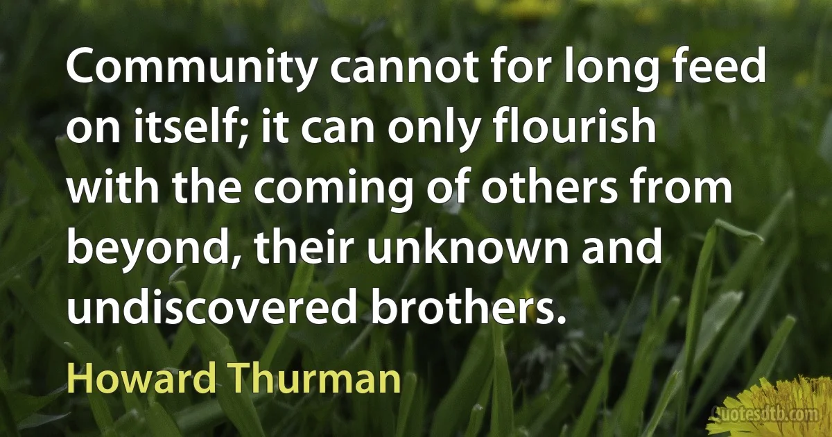 Community cannot for long feed on itself; it can only flourish with the coming of others from beyond, their unknown and undiscovered brothers. (Howard Thurman)