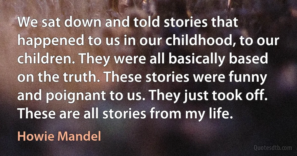 We sat down and told stories that happened to us in our childhood, to our children. They were all basically based on the truth. These stories were funny and poignant to us. They just took off. These are all stories from my life. (Howie Mandel)