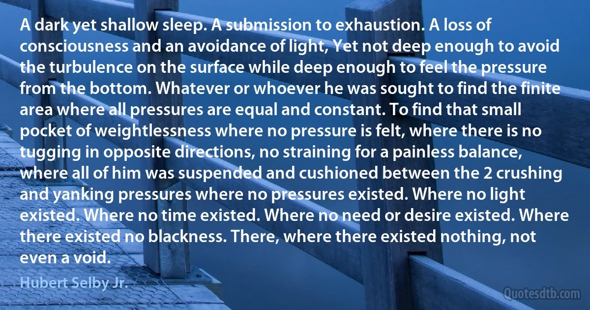 A dark yet shallow sleep. A submission to exhaustion. A loss of consciousness and an avoidance of light, Yet not deep enough to avoid the turbulence on the surface while deep enough to feel the pressure from the bottom. Whatever or whoever he was sought to find the finite area where all pressures are equal and constant. To find that small pocket of weightlessness where no pressure is felt, where there is no tugging in opposite directions, no straining for a painless balance, where all of him was suspended and cushioned between the 2 crushing and yanking pressures where no pressures existed. Where no light existed. Where no time existed. Where no need or desire existed. Where there existed no blackness. There, where there existed nothing, not even a void. (Hubert Selby Jr.)