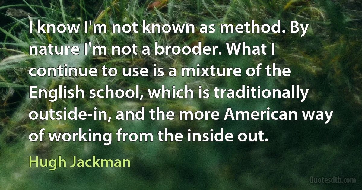 I know I'm not known as method. By nature I'm not a brooder. What I continue to use is a mixture of the English school, which is traditionally outside-in, and the more American way of working from the inside out. (Hugh Jackman)