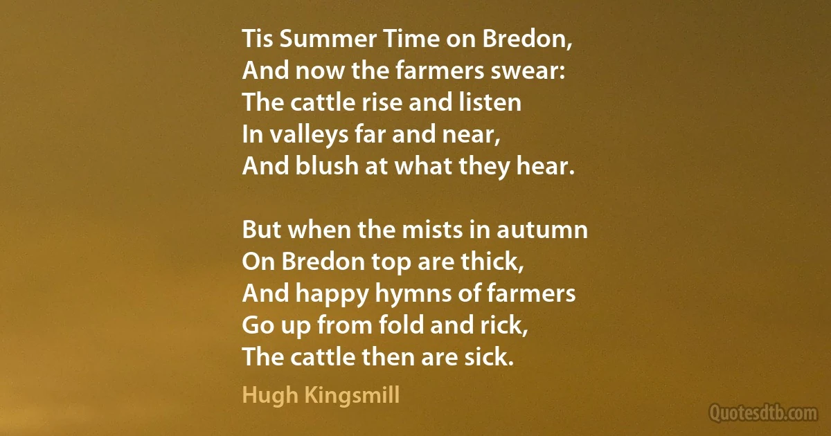 Tis Summer Time on Bredon,
And now the farmers swear:
The cattle rise and listen
In valleys far and near,
And blush at what they hear.

But when the mists in autumn
On Bredon top are thick,
And happy hymns of farmers
Go up from fold and rick,
The cattle then are sick. (Hugh Kingsmill)