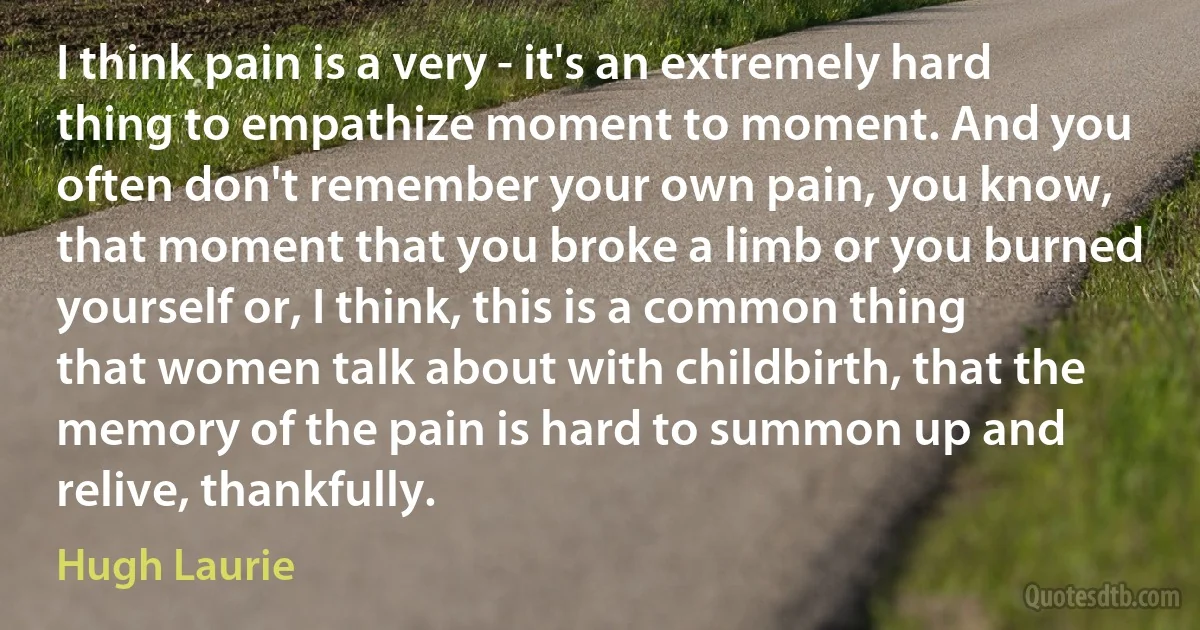 I think pain is a very - it's an extremely hard thing to empathize moment to moment. And you often don't remember your own pain, you know, that moment that you broke a limb or you burned yourself or, I think, this is a common thing that women talk about with childbirth, that the memory of the pain is hard to summon up and relive, thankfully. (Hugh Laurie)