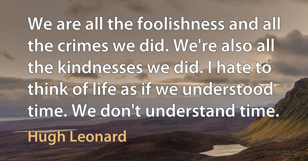 We are all the foolishness and all the crimes we did. We're also all the kindnesses we did. I hate to think of life as if we understood time. We don't understand time. (Hugh Leonard)