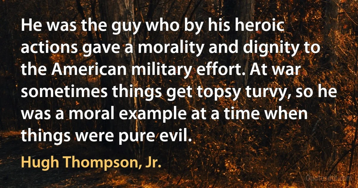 He was the guy who by his heroic actions gave a morality and dignity to the American military effort. At war sometimes things get topsy turvy, so he was a moral example at a time when things were pure evil. (Hugh Thompson, Jr.)