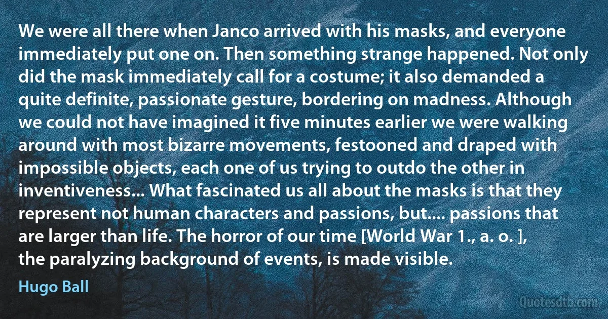 We were all there when Janco arrived with his masks, and everyone immediately put one on. Then something strange happened. Not only did the mask immediately call for a costume; it also demanded a quite definite, passionate gesture, bordering on madness. Although we could not have imagined it five minutes earlier we were walking around with most bizarre movements, festooned and draped with impossible objects, each one of us trying to outdo the other in inventiveness... What fascinated us all about the masks is that they represent not human characters and passions, but.... passions that are larger than life. The horror of our time [World War 1., a. o. ], the paralyzing background of events, is made visible. (Hugo Ball)