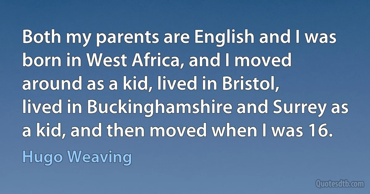 Both my parents are English and I was born in West Africa, and I moved around as a kid, lived in Bristol, lived in Buckinghamshire and Surrey as a kid, and then moved when I was 16. (Hugo Weaving)