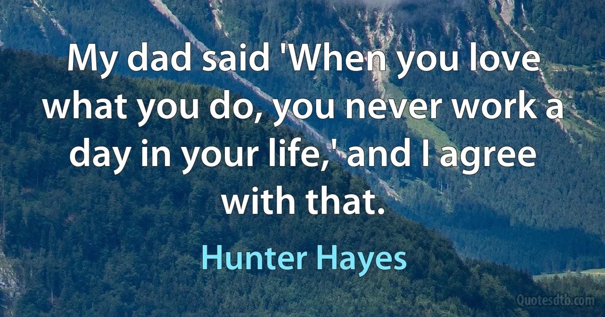 My dad said 'When you love what you do, you never work a day in your life,' and I agree with that. (Hunter Hayes)