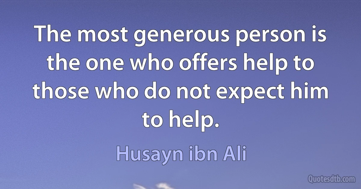 The most generous person is the one who offers help to those who do not expect him to help. (Husayn ibn Ali)