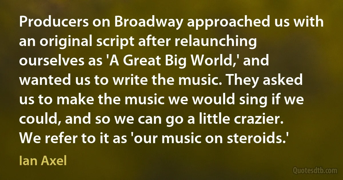 Producers on Broadway approached us with an original script after relaunching ourselves as 'A Great Big World,' and wanted us to write the music. They asked us to make the music we would sing if we could, and so we can go a little crazier. We refer to it as 'our music on steroids.' (Ian Axel)