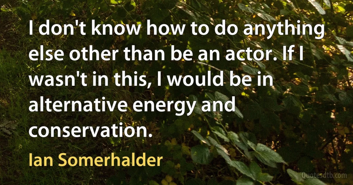 I don't know how to do anything else other than be an actor. If I wasn't in this, I would be in alternative energy and conservation. (Ian Somerhalder)