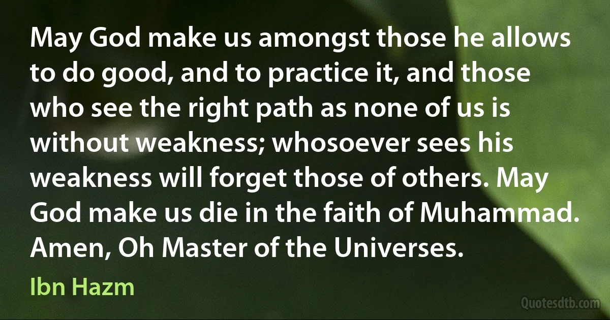 May God make us amongst those he allows to do good, and to practice it, and those who see the right path as none of us is without weakness; whosoever sees his weakness will forget those of others. May God make us die in the faith of Muhammad. Amen, Oh Master of the Universes. (Ibn Hazm)