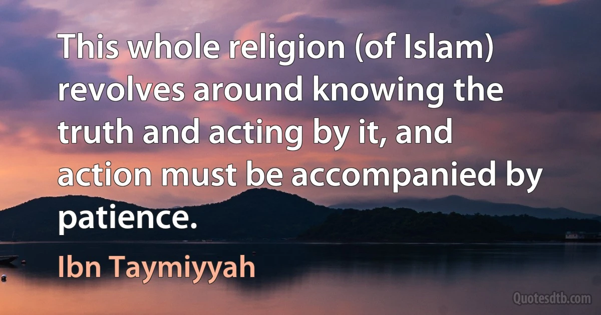 This whole religion (of Islam) revolves around knowing the truth and acting by it, and action must be accompanied by patience. (Ibn Taymiyyah)