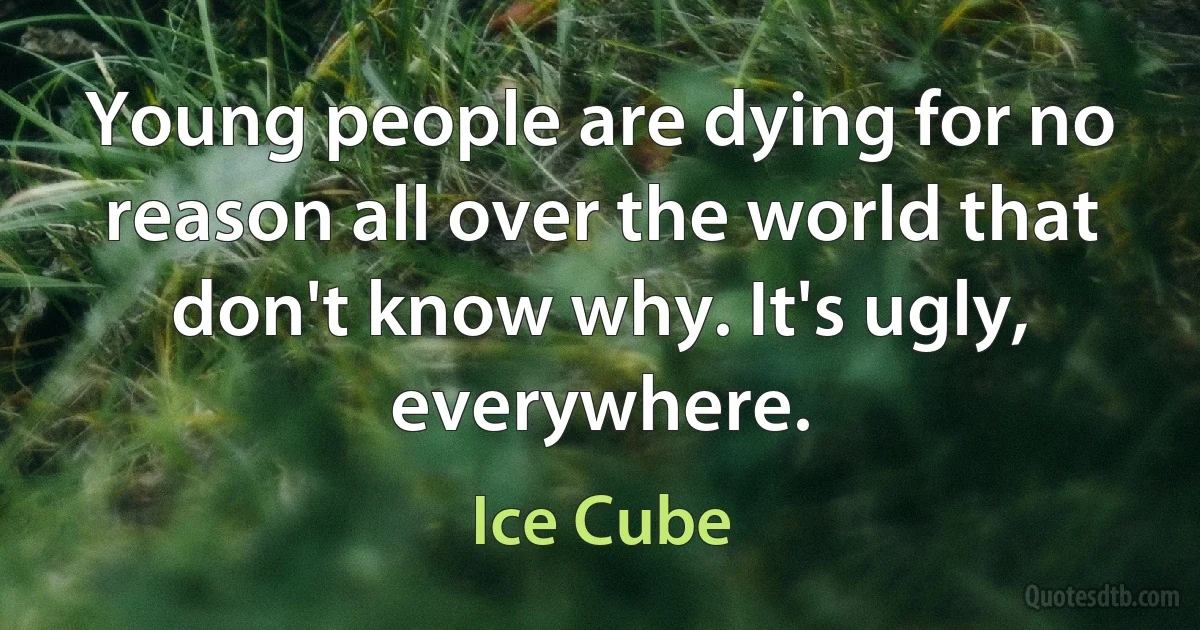 Young people are dying for no reason all over the world that don't know why. It's ugly, everywhere. (Ice Cube)