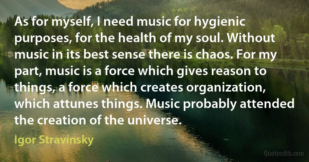 As for myself, I need music for hygienic purposes, for the health of my soul. Without music in its best sense there is chaos. For my part, music is a force which gives reason to things, a force which creates organization, which attunes things. Music probably attended the creation of the universe. (Igor Stravinsky)