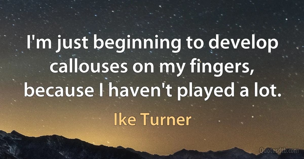 I'm just beginning to develop callouses on my fingers, because I haven't played a lot. (Ike Turner)