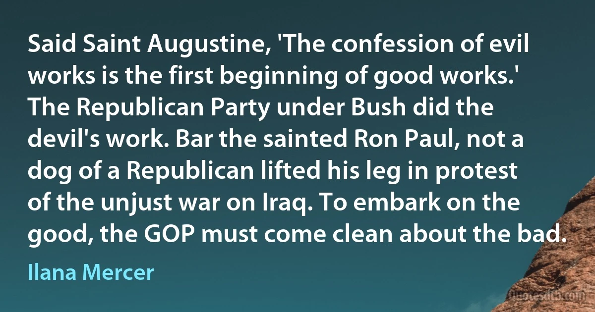 Said Saint Augustine, 'The confession of evil works is the first beginning of good works.' The Republican Party under Bush did the devil's work. Bar the sainted Ron Paul, not a dog of a Republican lifted his leg in protest of the unjust war on Iraq. To embark on the good, the GOP must come clean about the bad. (Ilana Mercer)