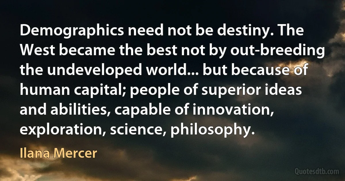 Demographics need not be destiny. The West became the best not by out-breeding the undeveloped world... but because of human capital; people of superior ideas and abilities, capable of innovation, exploration, science, philosophy. (Ilana Mercer)