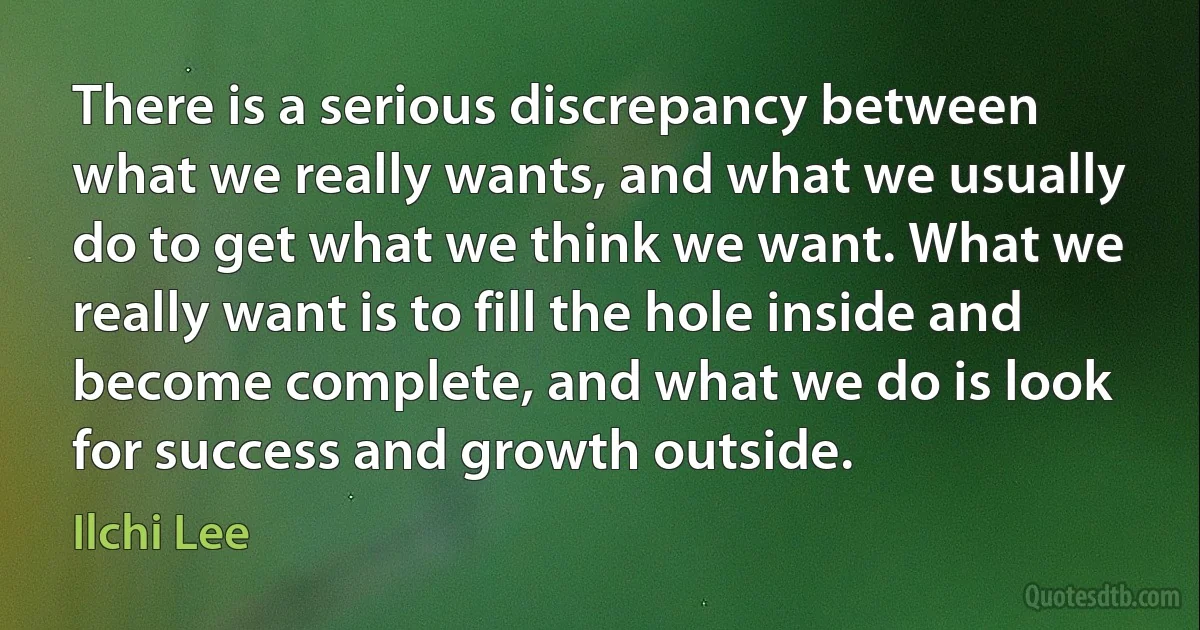 There is a serious discrepancy between what we really wants, and what we usually do to get what we think we want. What we really want is to fill the hole inside and become complete, and what we do is look for success and growth outside. (Ilchi Lee)