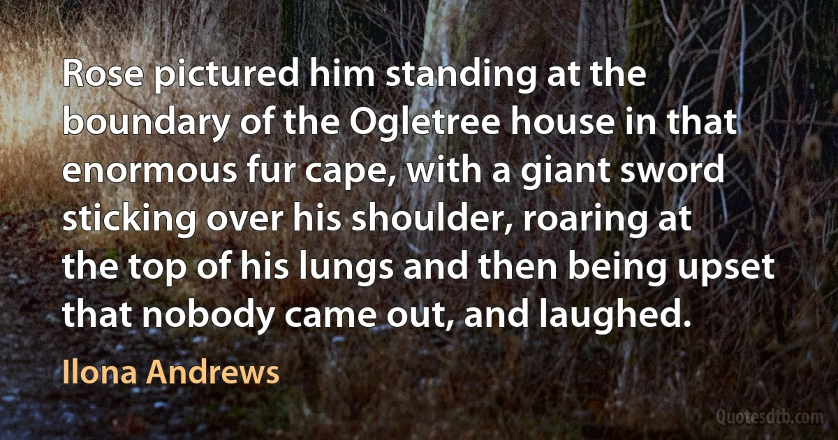 Rose pictured him standing at the boundary of the Ogletree house in that enormous fur cape, with a giant sword sticking over his shoulder, roaring at the top of his lungs and then being upset that nobody came out, and laughed. (Ilona Andrews)