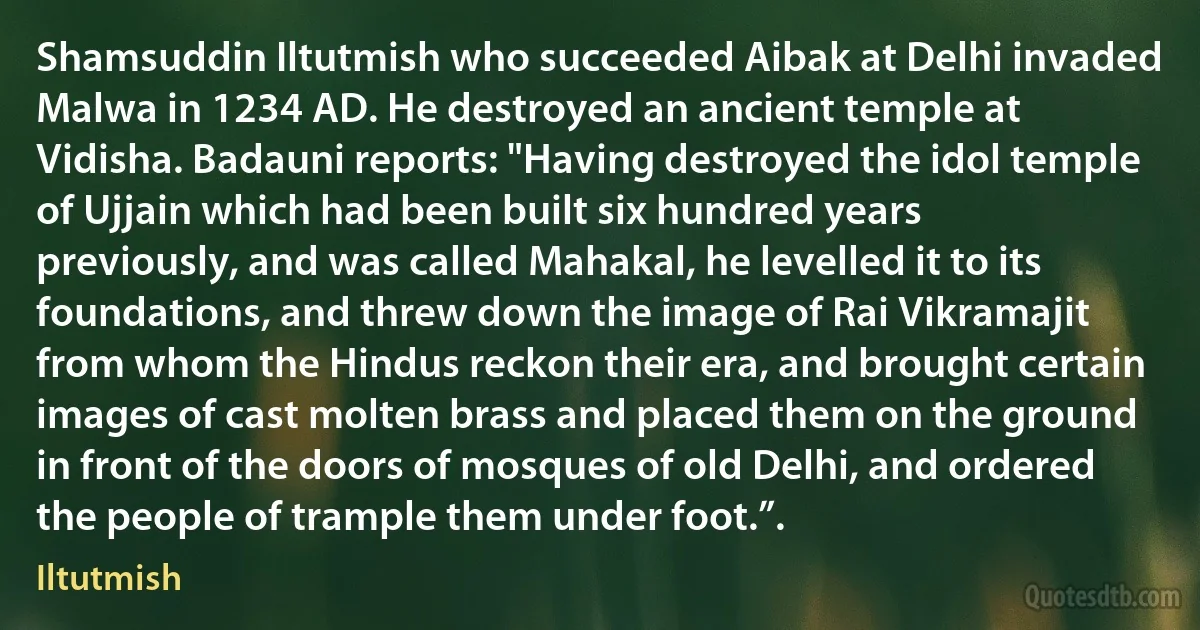 Shamsuddin Iltutmish who succeeded Aibak at Delhi invaded Malwa in 1234 AD. He destroyed an ancient temple at Vidisha. Badauni reports: "Having destroyed the idol temple of Ujjain which had been built six hundred years previously, and was called Mahakal, he levelled it to its foundations, and threw down the image of Rai Vikramajit from whom the Hindus reckon their era, and brought certain images of cast molten brass and placed them on the ground in front of the doors of mosques of old Delhi, and ordered the people of trample them under foot.”. (Iltutmish)