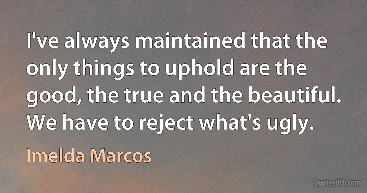 I've always maintained that the only things to uphold are the good, the true and the beautiful. We have to reject what's ugly. (Imelda Marcos)