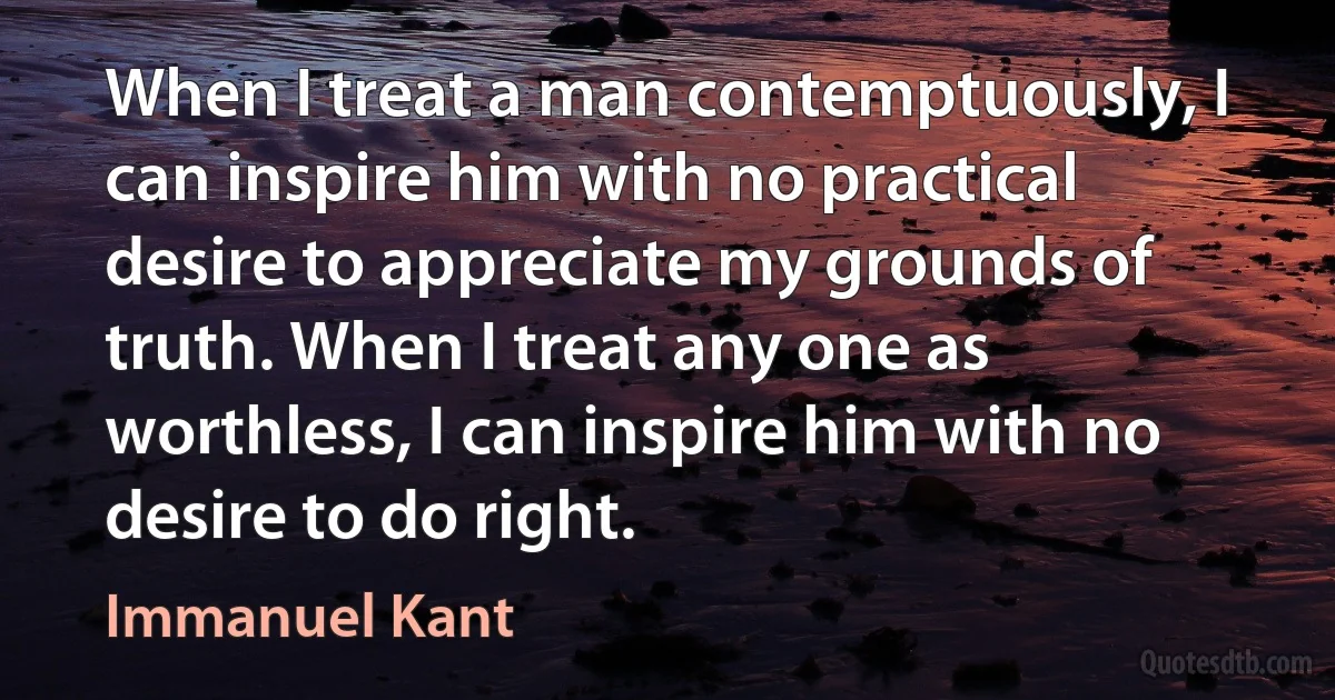 When I treat a man contemptuously, I can inspire him with no practical desire to appreciate my grounds of truth. When I treat any one as worthless, I can inspire him with no desire to do right. (Immanuel Kant)