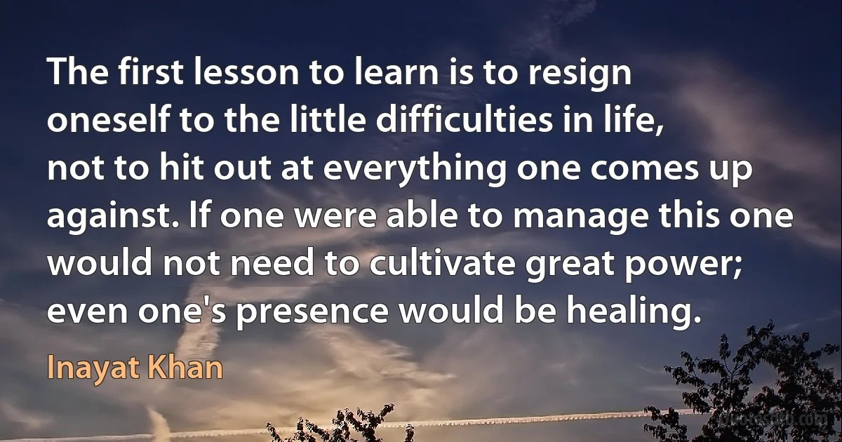 The first lesson to learn is to resign oneself to the little difficulties in life, not to hit out at everything one comes up against. If one were able to manage this one would not need to cultivate great power; even one's presence would be healing. (Inayat Khan)