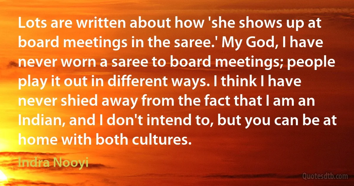 Lots are written about how 'she shows up at board meetings in the saree.' My God, I have never worn a saree to board meetings; people play it out in different ways. I think I have never shied away from the fact that I am an Indian, and I don't intend to, but you can be at home with both cultures. (Indra Nooyi)