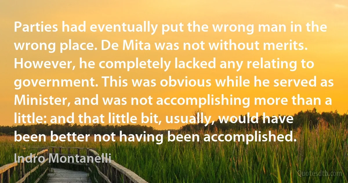 Parties had eventually put the wrong man in the wrong place. De Mita was not without merits. However, he completely lacked any relating to government. This was obvious while he served as Minister, and was not accomplishing more than a little: and that little bit, usually, would have been better not having been accomplished. (Indro Montanelli)